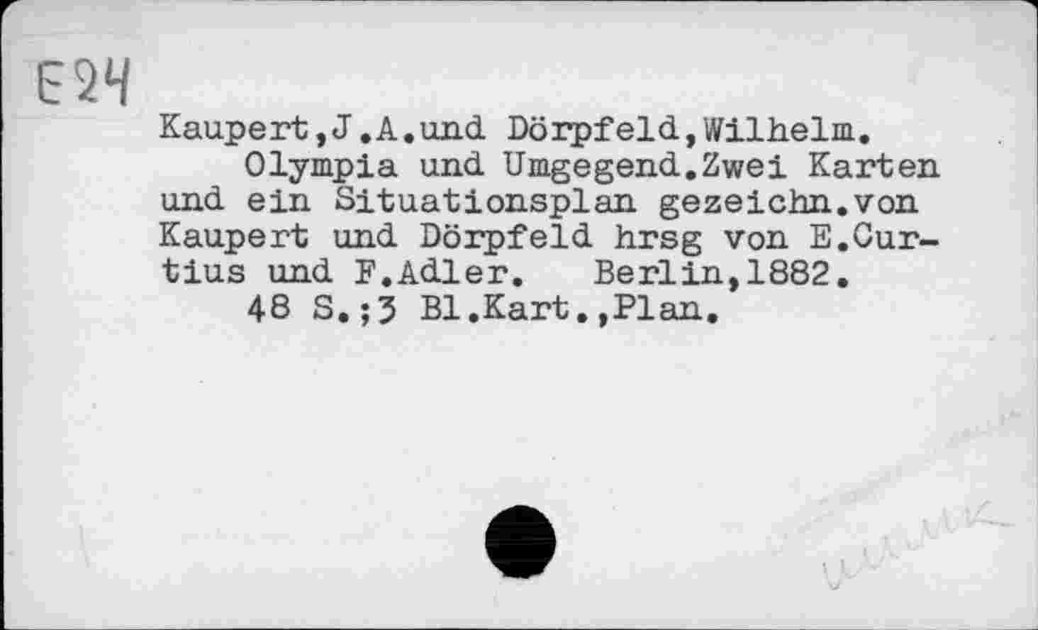 ﻿Kaupert,J.A.und Dörpf eld, Wilhelm.
Olympia und Umgegend.Zwei Karten und ein Situationsplan gezeichn.von Каиреrt und Dörpfeld hrsg von E.Cur-tius und F.Adler. Berlin,1882.
48 S.;3 Bl.Kart.,Plan.